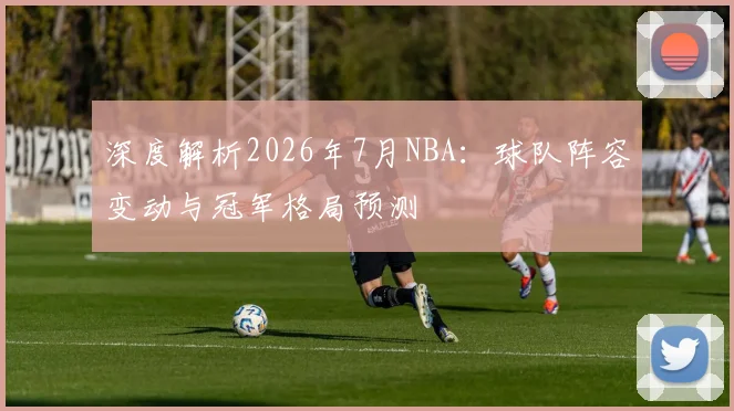 深度解析2026年7月NBA:球队阵容变动与冠军格局预测