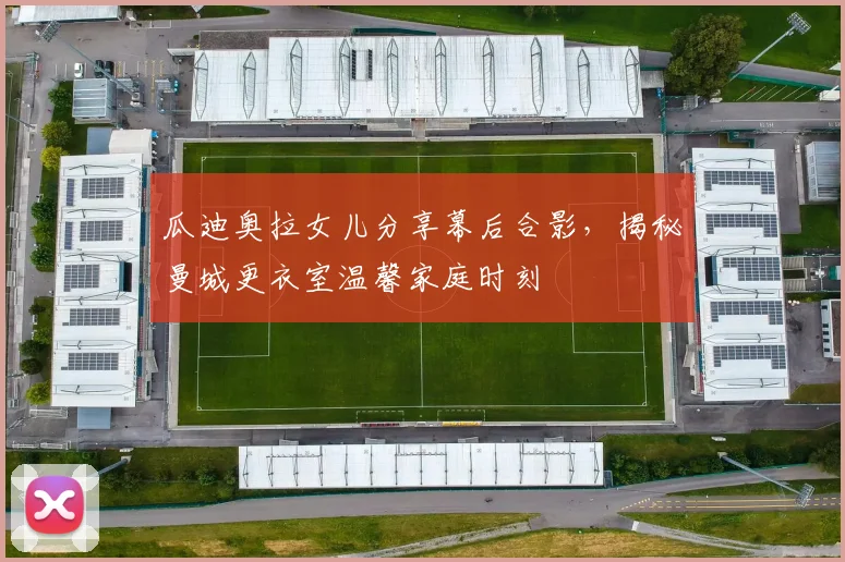 瓜迪奥拉女儿分享幕后合影,揭秘曼城更衣室温馨家庭时刻